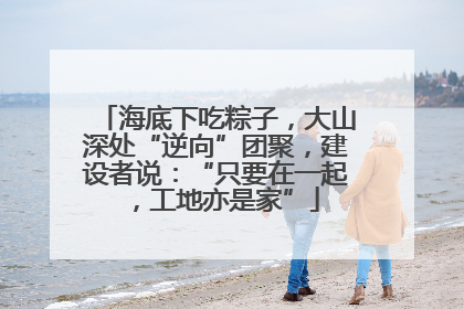 海底下吃粽子，大山深处“逆向”团聚，建设者说：“只要在一起，工地亦是家”