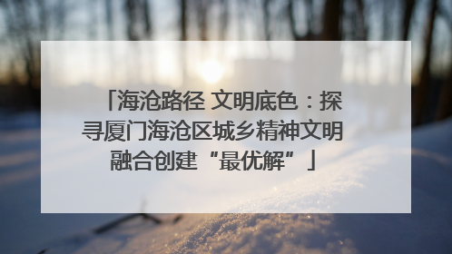 海沧路径 文明底色：探寻厦门海沧区城乡精神文明融合创建“最优解”