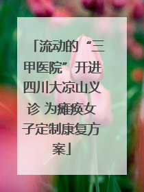 流动的“三甲医院”开进四川大凉山义诊 为瘫痪女子定制康复方案
