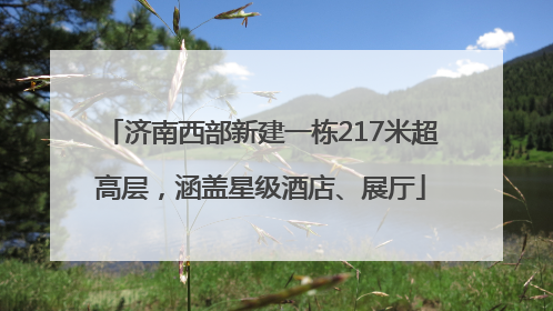 济南西部新建一栋217米超高层，涵盖星级酒店、展厅