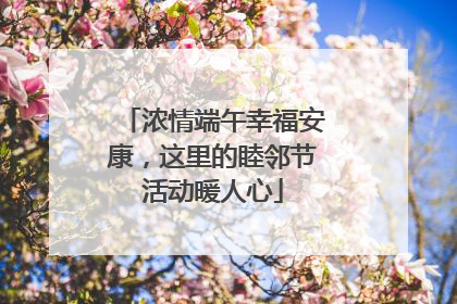 浓情端午幸福安康，这里的睦邻节活动暖人心