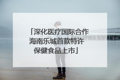 深化医疗国际合作 海南乐城首款特许保健食品上市