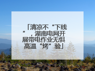 清凉不“下线”，湖南电网开展带电作业无惧高温“烤”验