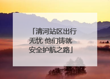 清河站区出行无忧 他们铸就安全护航之路