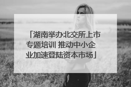 湖南举办北交所上市专题培训 推动中小企业加速登陆资本市场