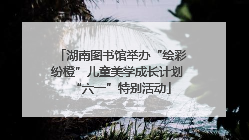 湖南图书馆举办“绘彩纷橙”儿童美学成长计划“六一”特别活动