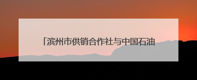 滨州市供销合作社与中国石油滨州公司签订战略合作协议