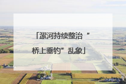 漯河持续整治“桥上垂钓”乱象