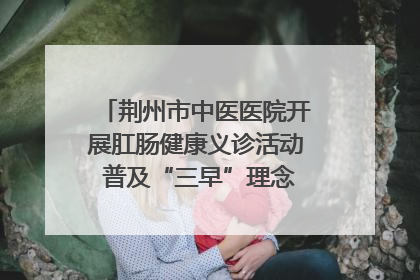 荆州市中医医院开展肛肠健康义诊活动 普及“三早”理念 传递健康生活