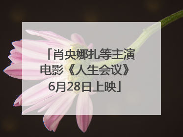 肖央娜扎等主演电影《人生会议》6月28日上映