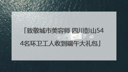 致敬城市美容师 四川彭山544名环卫工人收到端午大礼包
