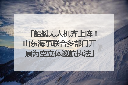 船艇无人机齐上阵！山东海事联合多部门开展海空立体巡航执法