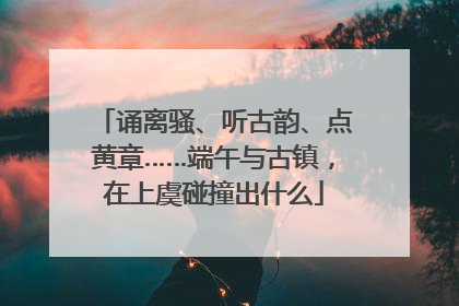 诵离骚、听古韵、点黄章……端午与古镇，在上虞碰撞出什么