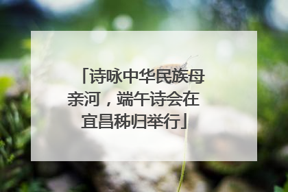 诗咏中华民族母亲河，端午诗会在宜昌秭归举行