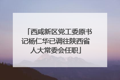 西咸新区党工委原书记杨仁华已调往陕西省人大常委会任职