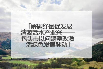 解题纾困促发展 清源活水产业兴——包头市以问题整改激活绿色发展脉动