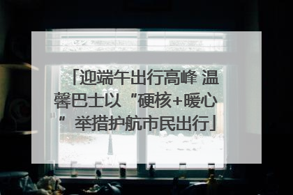 迎端午出行高峰 温馨巴士以“硬核+暖心”举措护航市民出行