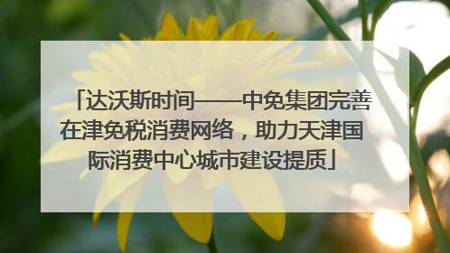 达沃斯时间——中免集团完善在津免税消费网络，助力天津国际消费中心城市建设提质