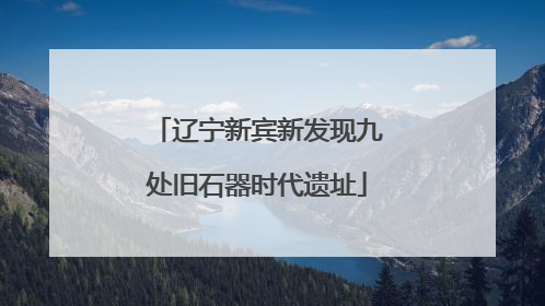 辽宁新宾新发现九处旧石器时代遗址