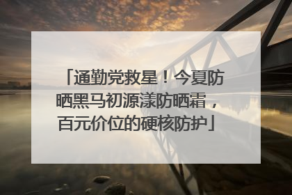 通勤党救星！今夏防晒黑马初源漾防晒霜，百元价位的硬核防护
