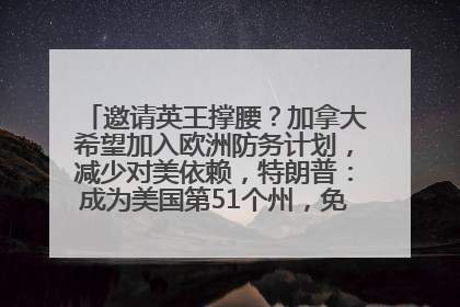 邀请英王撑腰？加拿大希望加入欧洲防务计划，减少对美依赖，特朗普：成为美国第51个州，免费用“金穹”