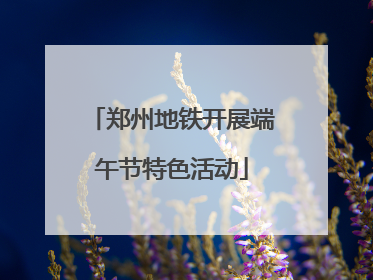 郑州地铁开展端午节特色活动