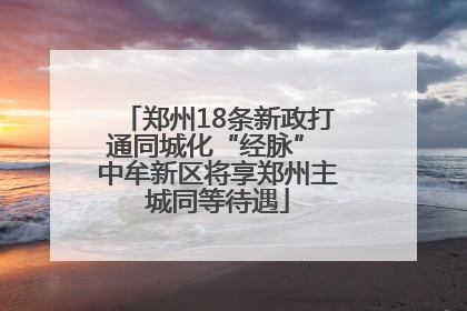 郑州18条新政打通同城化“经脉” 中牟新区将享郑州主城同等待遇