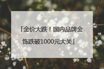 金价大跌！国内品牌金饰跌破1000元大关