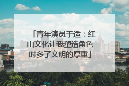 青年演员于适：红山文化让我塑造角色时多了文明的厚重