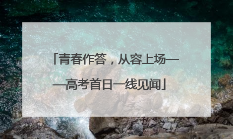 青春作答，从容上场——高考首日一线见闻