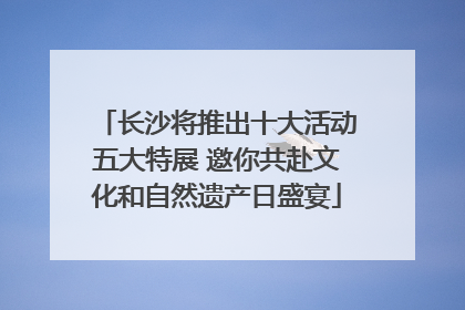长沙将推出十大活动五大特展 邀你共赴文化和自然遗产日盛宴