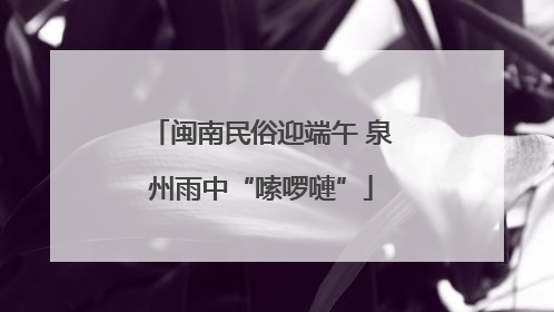闽南民俗迎端午 泉州雨中“嗦啰嗹”