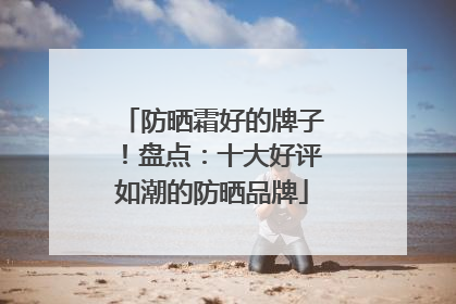 防晒霜好的牌子！盘点：十大好评如潮的防晒品牌