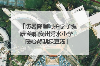 防暑降温呵护学子健康 绵阳安州秀水小学暖心熬制绿豆汤