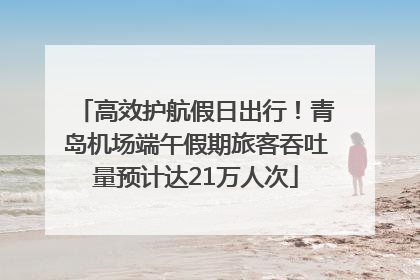 高效护航假日出行！青岛机场端午假期旅客吞吐量预计达21万人次