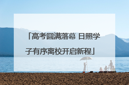 高考圆满落幕 日照学子有序离校开启新程