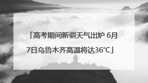 高考期间新疆天气出炉 6月7日乌鲁木齐高温将达36℃