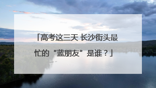 高考这三天 长沙街头最忙的“蓝朋友”是谁？