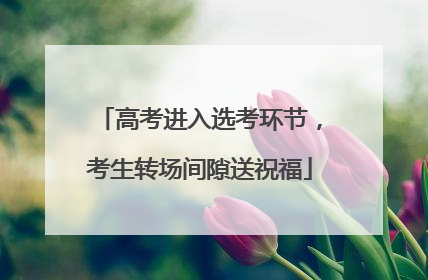 高考进入选考环节，考生转场间隙送祝福