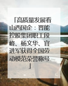 高质量发展看山西国企：晋能控股集团职工段峰、杨文华、官进军获得全国劳动模范荣誉称号