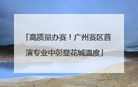 高质量办赛！广州赛区首演专业中彰显花城温度