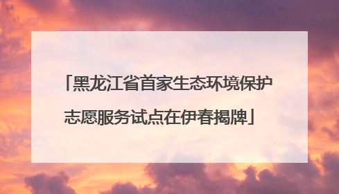 黑龙江省首家生态环境保护志愿服务试点在伊春揭牌