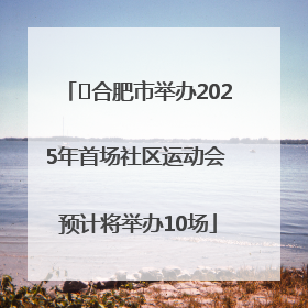 ﻿合肥市举办2025年首场社区运动会 预计将举办10场