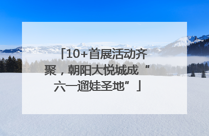 10+首展活动齐聚，朝阳大悦城成“六一遛娃圣地”