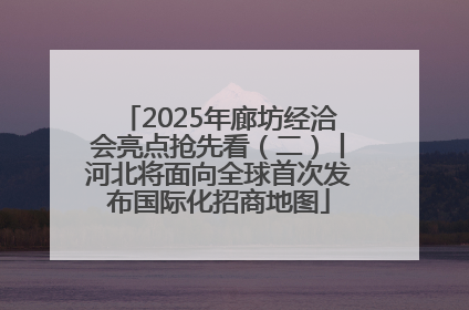 2025年廊坊经洽会亮点抢先看（二）丨河北将面向全球首次发布国际化招商地图