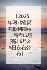 2025年河北省高考顺利结束，高考成绩预计6月25日左右公布