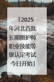 2025年河北首批长期照护师职业技能等级认定考试今日开始