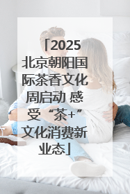 2025北京朝阳国际茶香文化周启动 感受“茶+”文化消费新业态