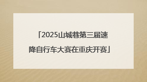 2025山城巷第三届速降自行车大赛在重庆开赛