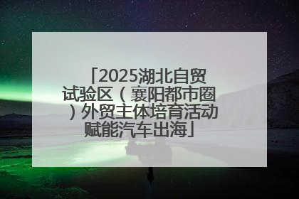 2025湖北自贸试验区（襄阳都市圈）外贸主体培育活动赋能汽车出海